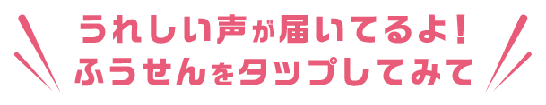 うれしい声が届いているよ!ふうせんをタップしてみて