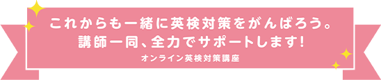これからも一緒に英検対策をがんばろう。講師一同、全力でサポートします! オンライン英検対策講座